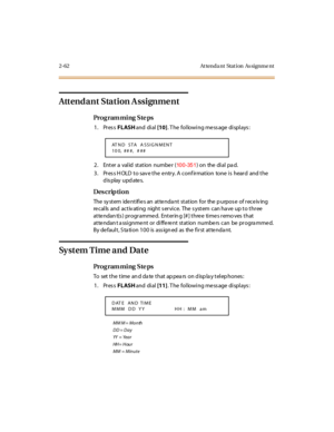 Page 1172-62 At tenda nt Stat ion  As signme nt
Attendant Station A ssignme nt
Pro g ram mi ng  S te ps
1. Press FLASH and  di al [10]. The  following message displays:
2. Enter a  valid  station  numbe r  (
100-351) on  the  di al  pa d.
3. Press HOLD to save the entry. A confirmation  tone is  heard  and the 
display updates.
Des crip ti on
The system identifies an attendant station for the purpose of receiving 
re calls  and  activ ating  night s ervice.  The  s ystem  can ha ve  up to three  
atte ndan t(s )...