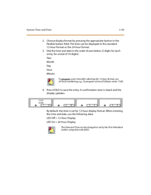 Page 118Syst em Time  and Dat e 2 -63
2 . Choos e d is pla y for mat  by  pr es si ng t he  appr opr ia te  but t on i n t he 
f le xib le  but ton  fi el d. T he  ti me  can b e  dis pl ayed  in  th e s ta ndar d 
12-hour format or the 24-hour  format.
3 . Di al  th e t i me  and  dat e i n t he  or der  sh own be low  (2 di git s  for  ea ch 
entry, for a total of 10 digits):
Yea r
Month
Day
Hour
Minute
4. Press HOLD to save the entry. A confirmation  tone is  heard  and the 
display updates.
By defau lt, the...