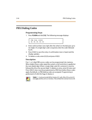 Page 1192-64 PB X D ial ing Co des
PBX Dialing Codes
Pro g ram mi ng  S te ps
1. Press FLASH and  di al [12]. The  following message displays:
2. Enter valid numbers  (one  right after  the other) on the dial pad,  up to 
ten  di gits.  I f a  si ngle  di gi t  code  is  re qui re d, e nte r  th e code  f oll owed 
b y [# ].
3. Press HOLD to save the entry. A confirmation  tone is  heard  and the 
display updates.
4. To  de le te  a  co de,  enter [# ] [# ] an d pres s H OLD.
Des crip ti on
Five 1-  or 2-digit...