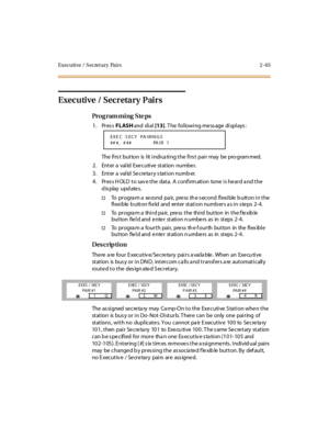 Page 120Executive /  S ecret ary  Pairs 2 -65
Executive / Secretary Pairs
Pro g ram mi ng  S te ps
1. Press FLASH and  di al [13]. The  following message displays:
The  fi rs t but ton is  l it  i ndi ca ti ng t he  fi rs t pai r may be pro gram med.
2. Enter a valid Executive station  number.
3. Enter a valid Secretary station number.
4. Press HOLD to save the data. A confirmation  tone is heard and the 
display updates.
†To  pr ogra m a  se cond  pa ir,  pre ss  th e s econd  fl exi ble  b utt on i n t he 
fl...