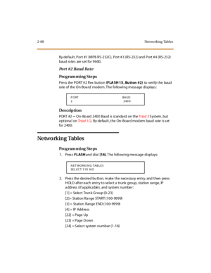 Page 1232-68 Net wo rking Tabl es
By default, Port  #1 (MPB RS-232C),  Port #3  (RS-232) and  Port #4  (RS-232)  
baud rates  are set for 9600.
Po r t # 2 B aud  R at e
Pro g ram mi ng  S te ps
Press the PORT #2 flex button (FLA SH 15 , Bu tton #2) to  ver i fy t he  bau d  
ra te of  the On-Boa rd  modem. T he  following m ess age displays :
Des crip ti on
PORT #2 -- On-Bo ard 2400  Baud  is standard on the Tr iad 3 System, but 
optiona l on Tr iad 1/ 2.  By default, the On-Board modem  baud  rate is set 
for...