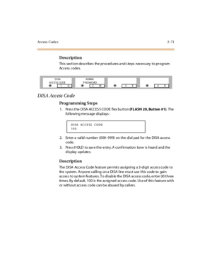 Page 126Access  Code s 2 -71
Des crip ti on
Thi s  sect i on de scr ibe s  the  pr oced ure s a nd s te ps  nece ss ary  t o pr ogr am 
Access  codes.
DI S A Acc ess  Co de
Pro g ram mi ng  S te ps
1 . Pr es s t he  DI SA  ACC ES S CO DE  fl ex bu tt on (FLASH 20, Bu tton  #1). The  
following message displays:
2. Enter a valid number (000–999) on the dial pad for the DISA access 
code.
3. Press HOLD to save the entry. A confirmation  tone is  heard  and the 
display updates.
Des crip ti on
The DISA  Access...