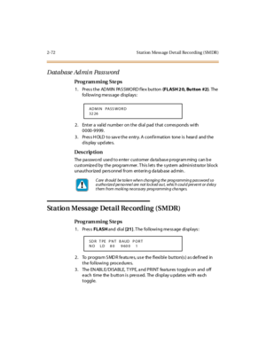 Page 1272-72 S tation  Mess age Detail Recording (SMDR)
D atabase Ad mi n  Pass word
Pro g ram mi ng  S te ps
1. Press the ADMIN PASSWORD flex button (FLASH 2 0, Bu tton #2). The  
following message displays:
2. Enter a valid number on the dial pad that corresponds with 
0000-9999.
3. Press HOLD to save the entry. A confirmation  tone is  heard  and the 
display updates.
Des crip ti on
The password  used to enter  customer database programming  can be 
c ust omiz e d by  t he  prog ram mer . T hi s l et s  the...