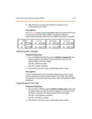 Page 128Sta tion Mes sage  Detail Recording  (SMDR) 2 -73
4. After  all entries are  made, press HOLD to save the entry. A 
conf irmation  ton e is  hea rd.
Des crip ti on
The  Triad 1/2/3 Sys tem can p rov ide SMDR ou tput to the optional RS-232C  
connectors on  the MISU.  When S MD R is desired,  th e f ollowin g 
system-wide parameters determine how SMDR information is reported.
SMDR Enable / Disable
Pro g ram mi ng  S te ps
1. Press the ENABLE/DISABLE  flex button ( FLASH 21, Butto n #1 ). Thi s 
fea tur e...