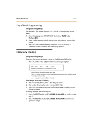 Page 132Di r e c t or y  Di a li n g 2 - 77
Day  o f Week  Pr ogr ammi ng
Pro g ram mi ng  S te ps
The  MO NDA Y fl ex  but ton  (But ton  #2 ) LE D i s  li t.  T o change  da ys  of t he 
wee k:
1. Press the appropriate DAY  OF WEEK flex button (FLASH 22, 
Bu tton s 2-8).
2. Enter a valid number to  indicate the hour  and minutes to end night 
mode.
3. Press HOLD to save the entry. (Example: 07301830  [HOLD])  A 
conf ir mat ion  ton e i s hea rd and the  di spl ay updat e s.
Dire cto ry Dialing
Pro g ram mi ng...