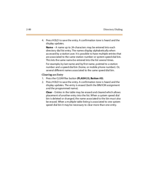 Page 1352-80 D irecto ry D ial ing
4. Press HOLD to save the entry. A confirmation  tone is  heard  and the 
display updates.
Na m e – A name  up to 24-characters may be entered into e ach 
di re ctor y  dia l  li st  e ntr y. T he  name s d isp lay  al phab et ica ll y whe n 
accessed by  a station user.  It is  possible to have multiple  entries that 
ar e a ssoci at ed  to  the  s ame  st at ion  numbe r  or  sys te m s pee d d ial  b in. 
This lets the same name be  entered  into the list several  times.
For...