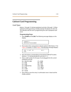 Page 136Ca binet/Card Program ming 2 -81
Cabinet/Card Programming
Card Typ es
B u tt o ns  1 th ro u gh 12  i ndi c at e per ip her al  c ar d s lo t s 0 thr o u gh 11 . W hen 
Cabinet/Card Programming is initially  entered, Flex Button #1 LED  is  lit. 
This  indicates that the  user is  programming the  card in peripheral  card 
sl ot 0.
Pro g ram mi ng  S te ps
1. Press FLASH and  di al [24]. The  following message displays on the 
di spl ay:
2 . Pr es s b u tt o n t hat  c o rr es po nds  to   des ir ed  c...