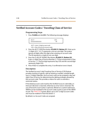 Page 1412-86 Verified Acco unt  C ode s /  Travel ing  C la ss  of  Service
Verified Acco un t  Co de s / Traveling  Class  of  Serv ice
Pro g ram mi ng  S te ps
1. Press FLASH and  di al [31]. The  following message displays:
ACCT = Up to 12-digit account code
COS = Clas s of  Service f or account codes
2 . Pr es s t he  AC CT  COD E fl e x but ton  (FLASH  31, Bu tton  #1). Enter up to 
12 digits  (0-9, *, #).  [*]  represents a  do not care digit.  The system 
ignores all  digits  after this digit when...