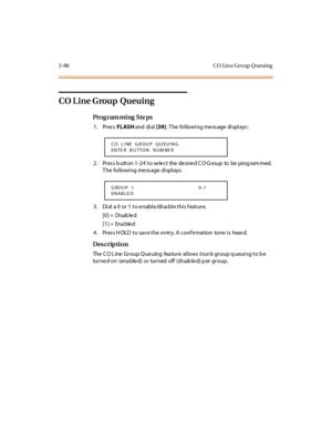 Page 1432-88 CO  Lin e Gro up Q ueuing
CO L ine Group  Queuing
Pro g ram mi ng  S te ps
1. Press FLASH and  di al [39]. The  following message displays:
2. Press button 1-24 to select  the desired CO Group  to  be  programmed. 
The  following message displays:
3. Dial a 0 or 1 to enable/disable this feature.
[0] =  Disab le d
[1] =  Ena ble d
4. Press HOLD to save the entry. A confirmation  tone is  heard.
Des crip ti on
The CO Line Group Queuing  feature allows trunk group queuing to be 
turned on (ena bled) or...