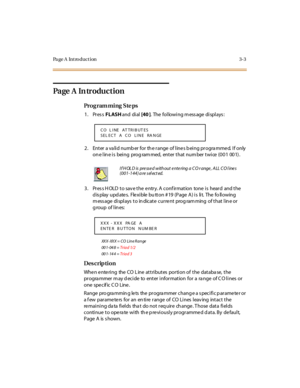 Page 150Page A  Introduction 3-3
Page  A  In troduction
Pro g ram mi ng  S te ps
1. Press FLASH and  di al  [40 ].  The following message displays:
2. Enter a valid number for the range of lines being programmed. If only 
on e l in e i s  bei ng  prog ram med,  ent er  t hat  num ber  t wi ce  (0 0 1  00 1) .
3. Press HOLD to save the entry. A confirmation  tone is  heard  and the 
d is play  upd ate s.  Fle xi ble  bu tt on # 19  (P age  A ) i s  li t.  The  fo ll owing 
message displays to indicate current...