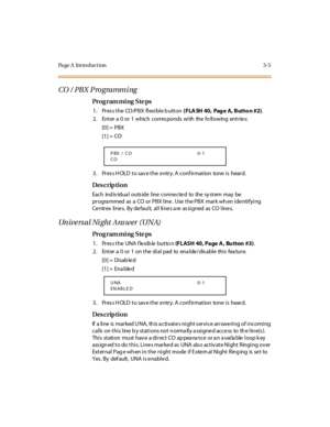 Page 152Page A  Introduction 3-5
CO /  PBX Programming
Pro g ram mi ng  S te ps
1 . Pr es s t he  CO /P BX  fl exi bl e b utt on ( FLA SH 40,  Pag e A, Butto n #2).
2 . Ent er  a  0 or 1 whic h c orr es ponds  wi th the  fo ll owing ent r ie s:
[0] =  PBX 
[1] =  CO 
3. Press HOLD to save the entry. A confirmation  tone is  heard.
Des crip ti on
Each ind iv idua l outs ide line connected to the sy stem may be 
programmed as a  CO or PBX line.  Use the PBX mark when identifying 
Ce ntrex  line s.  By de fault,...