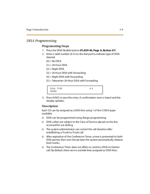 Page 156Page A  Introduction 3-9
DISA Programming
Pro g ram mi ng  S te ps
1. Press the DISA flexible button (FLASH 40, Page  A, Bu tton  #7).
2 . Ent er  a  val id  numbe r  (0 -5 ) on  the  di al  pa d t o i ndi ca te  t ype  of  DI SA 
desired.
[0] =  No D IS A
[1] =  24-H our  DISA
[2] =  Ni ght  DISA
[3] =  24-H our  DISA with  forwarding
[4] =  Night  DISA with  forwarding
[5] =  Telecen te r  24-Hour D IS A  with f orward ing
3. Press HOLD to save the entry. A confirmation  tone is  heard  and the...