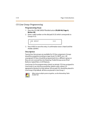 Page 1573-10 Page  A I ntro ductio n
CO  Li ne  Gr ou p  Pr ogram m in g
Pro g ram mi ng  S te ps
1 . Pr es s t h e  CO  L I N E  G R OU P  f le x i b le  b u tt o n  ( FLASH 40, P ag e A, 
Bu tton #8).
2. Enter a valid number on the dial pad (0-23)  which corresponds to 
Groups 0-23.
3. Press HOLD to save the entry. A confirmation  tone is  heard  and the 
display updates.
Des crip ti on
Twenty four line groups are  available  for CO line assignment. Groups 
shoul d b e a ssi gne d a ccor di ng t o t ype  (l...