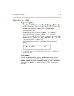 Page 158Page A  Introduction 3-11
Clas s o f S ervice  (CO S)
Pro g ram mi ng  S te ps
1 . Pr es s t he  LI NE  COS  fl ex ibl e  but ton (FLASH 40, Page A, Bu tton #9).
2. Enter a valid number on the dial pad (1-5) which corresponds to five 
p ossi bl e  clas s-o f-se r vi ce t o whi ch a  l ine  may  be  as si gned :
COS1 = No restric tions
COS 2  =  Ta bl e A  g ov er ns,  St at ion  COS  2  and  4  ar e m onit ore d
COS 3  =  Ta bl e B  gover ns,  St at ion  COS  3  an d 4  ar e  moni tor ed
COS 4  = Re stri...