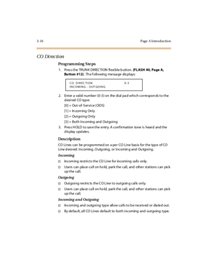 Page 1633-16 Page  A I ntro ductio n
CO  Di rec ti on
Pro g ram mi ng  S te ps
1 . Pr es s t he  TR UN K DI R EC TI ON  fl exi bl e b utt on. (FLASH  40, Page A, 
Bu tton  #12).  Th e f oll owing  me ssa ge  dis pl ays:
2. Enter a valid number (0-3) on  the dial pad which corresponds to the 
desired CO type:
[0] =  Out-of -S ervice ( OOS)
[1] =  In com ing  Onl y
[2] =  Outgoi ng Onl y
[3] =  Both Incoming  and  Outgoi ng
3. Press HOLD to save the entry. A confirmation  tone is  heard  and the 
display updates....