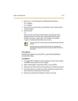 Page 166Page A  Introduction 3-19
2. Enter a 0 or 1 on the dial pad to enable/disable this feature.
[0] =  Disab le d
[1] =  Ena ble d
3. Press HOLD to save the entry. A confirmation  tone is  heard  and the 
display updates.
4. Reset the  KSU
-or -
Reset only the  card using “config” without resetting  the whole 
te le phone  s wit c h. To d o t his , t ype  config at  t he Enter  Passwor d 
pr ompt . T hen  ty pe r< sp ac e>k (k = sl ot numbe r).  For  ex ampl e, 
r< sp ac e>2 i ndi c ate s  tha t  the  B R I...