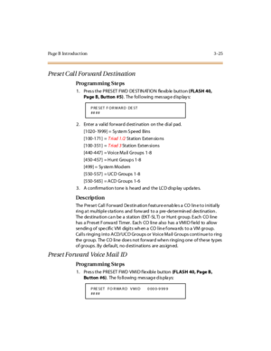 Page 172Page B Introduction 3-25
Preset Call Forward Destination
Pro g ram mi ng  S te ps
1. Press the PRESET  FWD DESTINATION  flexible button ( FLASH 40, 
Page B, Bu tton #5). The following  message displays:
2 . Ent er  a  val id  for war d d est i nat ion  on t he  di al  pad.
[1020- 1999] =  Sy ste m S pe ed  Bins
[1 00 -1 71 ] = Triad 1/2 St at ion Ext en sio ns
[1 00 -3 51 ] = Triad 3 Station  Exten sions
[4 40 -4 47 ]  = Vo i c e M a il  Gr o u ps  1 -8
[4 50 -4 57 ] = H u nt Gro u p s 1 -8
[499] =  Sy...