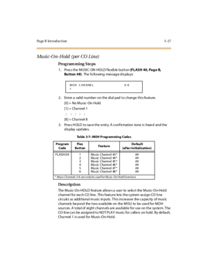 Page 174Page B Introduction 3-27
Mu si c -O n -H old  ( per  CO  L in e)
Pro g ram mi ng  S te ps
1. Press the MUSIC-ON-HOLD flexible button (FLASH 40, Pag e  B, 
Bu tton  #8).  The  fo ll owing  mes sag e d is pla ys:
2. Enter a valid number on the dial pad to change this feature.
[0] =  No Mus ic- On- Hold
[1] =  Cha nnel 1
: ::::
[8] =  Cha nnel 8
3. Press HOLD to save the entry. A confirmation  tone is  heard  and the 
display updates.
Des crip ti on
The Music-On-HOLD feature allows a user  to  select  the...