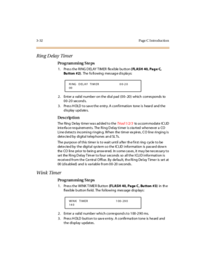 Page 1793-32 Page C I ntro ductio n
Ring Delay Timer
Pro g ram mi ng  S te ps
1. Pres s the RING D ELAY TIMER  flexible bu tton ( FLASH 40, Pag e C, 
Bu tton  #2).  The  fo ll owing  mes sag e d is pla ys:
2. Enter a valid number on the dial pad (00–20) which corres ponds  to 
00-20 seconds.
3. Press HOLD to save the entry. A confirmation  tone is  heard  and the 
display updates.
Des crip ti on
The  Ring  De lay  ti me r wa s ad ded t o t he Tri a d 1/ 2/ 3 to  a c co m mo dat e IC LID  
int e rfa c e r e quir...