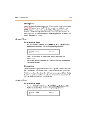 Page 180Pa ge C  I ntr o ducti o n 3 - 33
Des crip ti on 
When Wink signaling is programmed, this timer determines how long the 
Triad 1/2/3 System  keeps the T-1 TIE Line  circuit reversed before  any 
DT MF  digits  are  sen t f rom  th e C entral  Of fice. T his  option allows the 
ins ta ll er  a  me thod  to  adj ust  t he  Wi nk S ig nal  on a  pe r  CO  Li ne  basi s.  Th e 
Wink Signal can be  used on DID  and T-1 E & M type trunks. By default, the 
Wink Timer  is set for 140 ms.
Release Timer
Pro g ram...