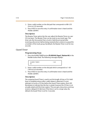 Page 1813-34 Page C I ntro ductio n
2. Enter a valid number on the dial pad that corresponds to 000–255 
(0 ms to 2.55  seco nds).
3. Press HOLD to save the entry. A confirmation  tone is  heard  and the 
display updates.
Des crip ti on
The Reseize  Timer option lets the user adjust the Reseize Timer on a per 
CO  Li ne  bas is . T he  Re se iz e  Ti me r  ca n be  us ed  on an y t runk  t ype.  T his  
timer  sets  the time period that a  trunk is  held disconnected  after 
receiving a disconnect before being...