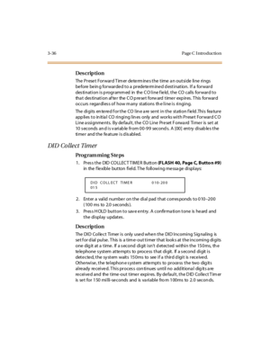 Page 1833-36 Page C I ntro ductio n
Des crip ti on
The Preset Forward Timer determines the time an outside  line  rings 
be fore  be in g for war de d t o a  pr ede te rm ine d d est i nat ion.  I f a  for war d 
destination is programmed  in  the CO line field, the  CO calls forward to 
tha t  des ti nat i on af te r  the  C O p re se t  forw ard  t ime r  exp ir es . T his  for war d 
occurs regardless of how many  stations the line is  ringing.
The digits entered for the CO line are sent in the  station...