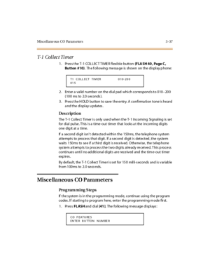 Page 184Mi scel l ane ous  C O  Par am eter s 3 - 37
T- 1  C o l l e c t  T i m e r
1 . Pr es s t he  T- 1  COL LEC T T I ME R  fl exi bl e  butt on (F LA SH 40 ,  Pa ge  C , 
Bu tton  #10).  Th e f ollowing  messa ge  is  shown  on the  display p hone:
2. Enter a valid number on the dial pad which corresponds to 010–20 0 
(100 ms to 2.0 seconds).
3. Press the HOLD button to save the entry. A confirmation tone is heard 
a nd t he  di spl ay u pdat es .
Des crip ti on
The T-1 Collect  Timer is  only  used when...