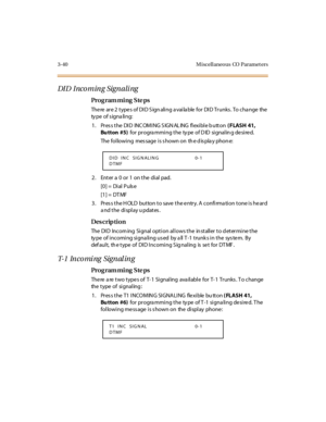 Page 1873-40 M iscellaneo us CO  Paramet ers
DI D  I nco m in g Sign a li ng
Pro g ram mi ng  S te ps
The re  ar e 2  t ype s of DI D S ign ali ng a vai la ble  for  DI D Tr unks . To cha nge  the  
ty pe of s igna li ng:
1 . Pr es s t he  DI D  INC OMI NG S IGN AL ING  fl exi bl e b utt on ( FLASH 41, 
Bu tton  #5)  for  pr ogra mmi ng t he  ty pe  of D ID  si gnal in g de si re d.
The following  mes sage is s hown on  th e d is pla y phon e:
2 . Ent er  a  0 o r 1 o n t he di al pad.
[0] =  Dial Puls e
[1] =...