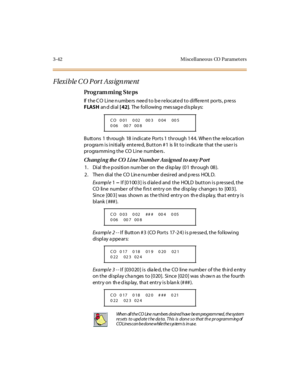 Page 1893-42 M iscellaneo us CO  Paramet ers
Flexi ble C O Port Ass ignme nt
Pro g ram mi ng  S te ps
If the CO  Line numbers  need to be relocated to different ports, press 
FLASH an d di al  [ 42]. The following message displays:
Buttons 1  through  18 indicate  Ports 1 through 144.  When the  relocation 
program is initially  entered, Button #1  is lit to indicate that the  user is 
progra mming the  CO Line  numbe rs .
Changi ng  the  CO  Li ne Numb er Ass igned to a ny P ort
1 . Di al  th e p o si ti o n nu...