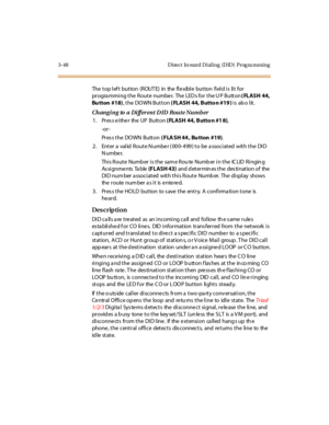 Page 1953-48 Direct  In ward Dialing  (DID)  Prog ra mming
The top left  button  (ROUTE)  in  the flexible button field is  lit  for 
pr ogra mmi ng t he  R out e  numbe r.  The  LED s for  t he U P  Butt on ( FLASH 44, 
Bu tton  #18), the  DOWN Button ( FLASH 44, Butto n #19 ) is  also lit.
Changi ng to a Di fferent D ID Route Numb er
1. Press either  the UP  Button ( FLASH 44, Butto n #1 8),
-or -
Pr es s t h e  DO WN   B u tt o n  ( FLA SH 44 , Bu tton #19).
2. Enter a valid Route Number (000-499) to be...