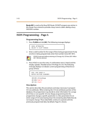 Page 1993-52 IS DN Pro gram ming - Pag e A
Ro ute 001 is used  as the Busy DID Route. DO NOT program any  entries in 
this  Route if you intend to provide a  busy tone to callers  dialing a busy 
DI D/ DVI S numbe r.
ISDN  Programming -  Page A
Pro g ram mi ng  S te ps
1. Press FLASH and  di al  [45 ].  The following message displays:
2. Enter a valid number for the range of lines being programmed. If only 
on e l in e i s  bei ng  prog ram med,  ent er  t hat  num ber  t wi ce  (0 0 1  00 1) .
3. Press HOLD to...