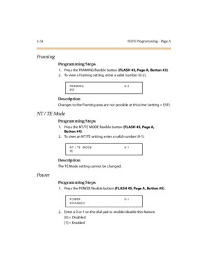 Page 2013-54 IS DN Pro gram ming - Pag e A
Fr a mi ng
Pro g ram mi ng  S te ps
1 . Pr es s t he  FR A M I NG fl ex ibl e  but ton (FLASH 45, Page A, Bu tton #3).
2 . To  vi ew  a Fr ami ng s et t ing,  ent er  a  val id  numbe r  (0 -2 ).
Des crip ti on
Changes to the  Framing area are  not possible at this time  (setting =  ESF).
NT  /  TE  Mo de
Pro g ram mi ng  S te ps
1 . Pr es s t he  NT /T E  M ODE  fl exi bl e  but ton (FLASH  45, Page A, 
Bu tton #4).
2 . To   vi ew  an N T/ TE  se tt i ng, e nte r  a v...