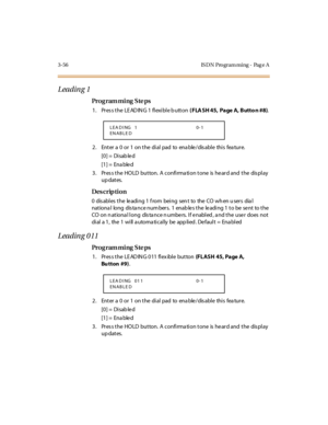 Page 2033-56 IS DN Pro gram ming - Pag e A
Leading 1
Pro g ram mi ng  S te ps
1. Press the LEADING 1 flexible button ( FLA SH 45,  Page A, Butto n #8).
2. Enter a 0 or 1 on the dial pad to enable/disable this feature.
[0] =  Disab le d
[1] =  Ena ble d
3. Press the HOLD  button. A confirmation tone is heard and the  display 
up dates.
Des crip ti on
0 dis abl es  t he le adi ng 1  f rom bei ng sen t to the  CO  wh en u ser s dia l 
nationa l  long  dis ta nce num bers.  1  enab le s the  le ading 1 to be  se nt...