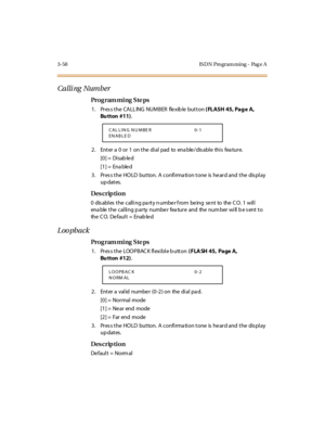 Page 2053-58 IS DN Pro gram ming - Pag e A
Calli ng Number
Pro g ram mi ng  S te ps
1. Press the CALLING  NUMBER  flexible button ( FLASH 45, Pag e  A, 
Bu tton  #11).
2. Enter a 0 or 1 on the dial pad to enable/disable this feature.
[0] =  Disab le d
[1] =  Ena ble d
3. Press the HOLD  button. A confirmation tone is heard and the  display 
up dates.
Des crip ti on
0 dis abl es  t he call i ng pa rt y n umbe r f rom be ing se nt to the  C O. 1 wil l 
enable the calling party  number  feature  and  the number...