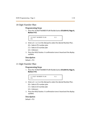 Page 206IS DN Programm in g - Page  A 3 -59
10 Digit Number Plan
Pro g ram mi ng  S te ps
1 . Pr es s t he  10  DI GI T NUM BE R  P LAN  fl exi ble  but t on (F L ASH 4 5,  Pag e  A,  
Bu tton  #13).
2 . Ent er  a  0,  1 , or  2  on  the  di al  pa d t o s el ect  t he  des ir ed  Numb er  Pla n.
[0] =  Se le cts ITU  numbe r  pl an
[1] =  Se le cts CO num ber p lan
[2] =  Unknow n
3. Press the HOLD  button. A confirmation tone is heard and the  display 
up dates.
Des crip ti on
De faul t = IT U
11 Digit Number...