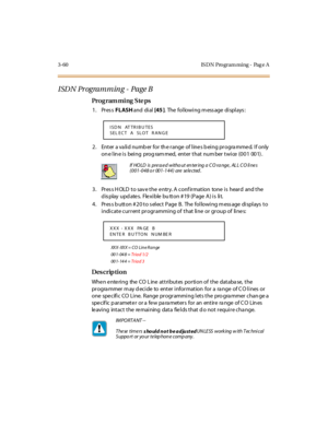 Page 2073-60 IS DN Pro gram ming - Pag e A
I SD N Pr ogra m m in g - Pa ge B
Pro g ram mi ng  S te ps
1. Press FLASH and  di al  [45 ].  The following message displays:
2. Enter a valid number for the range of lines being programmed. If only 
on e l in e i s  bei ng  prog ram med,  ent er  t hat  num ber  t wi ce  (0 0 1  00 1) .
3. Press HOLD to save the entry. A confirmation  tone is  heard  and the 
d is play  upd ate s.  Fle xi ble  bu tt on # 19  (P age  A ) i s  li t.
4. Press button #20 to select Page B....