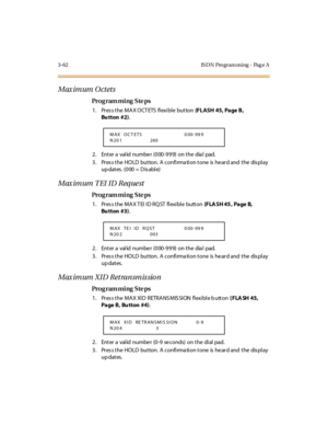 Page 2093-62 IS DN Pro gram ming - Pag e A
Maximum Octets
Pro g ram mi ng  S te ps
1 . Pr es s t he  M A X O CT ETS  fl exi bl e  but ton (FLASH  45, Page B, 
Bu tton #2).
2. Enter a valid number (000-999)  on the  dial  pad.
3. Press the HOLD  button. A confirmation tone is heard and the  display 
up dates.  (000 = D is able)
Maximum TEI ID Request
Pro g ram mi ng  S te ps
1. Press the MAX TEI ID RQST flexible  button (F LA SH 45 ,  Pa ge  B,  
Bu tton  #3).
2. Enter a valid number (000-999)  on the  dial...