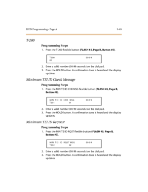 Page 210IS DN Programm in g - Page  A 3 -63
T- 2 0 0
Pro g ram mi ng  S te ps
1. Press the T-200 flexible  button (FLASH 4 5, Page B,  Bu tton  #5).
2 . Ent er  a  val id  nu mbe r  (0 0- 99  s ec o nds ) o n  the  di al  pa d.
3. Press the HOLD  button. A confirmation tone is heard and the  display 
up dates.
Minimum TEI ID Check Message
Pro g ram mi ng  S te ps
1. Press the MIN TEI ID CHK MSG  flexible button ( FLASH 45, Pag e  B, 
Bu tton  #6).
2 . Ent er  a  val id  nu mbe r  (0 0- 99  s ec o nds ) o n  the...