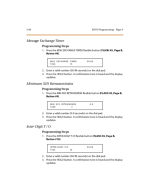 Page 2113-64 IS DN Pro gram ming - Pag e A
Me ss ag e  Exc ha n g e Tim er
Pro g ram mi ng  S te ps
1. Press the MSG  EXCH ANG E TIMER flexible b utton ( FLA SH 45,  Pag e B, 
Bu tton  #8).
2 . Ent er  a  val id  nu mbe r  (0 0- 99  s ec o nds ) o n  the  di al  pa d.
3. Press the HOLD  button. A confirmation tone is heard and the  display 
up dates.
Minimum XID Retransmission
Pro g ram mi ng  S te ps
1. Press the MIN XID  RETRANSMSN  flexible button (FLASH 45, Pag e  B, 
Bu tton  #9).
2 . Ent er  a  val id...