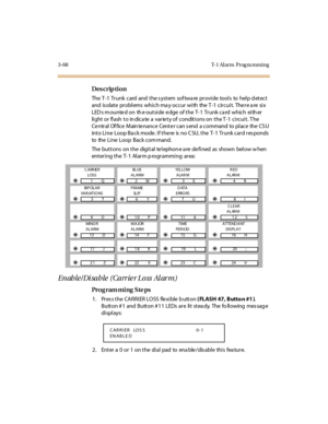 Page 2153-68 T-1 Al arm  Prog ra mming
Des crip ti on
The  T -1  Tr unk  c ard  and  t he s yst em  sof twa re  pr ovi de  tool s  to  hel p d et ec t  
and  isolate problems which may occur with  the T-1 circuit. There are six 
LED s m ounted on  th e outside edge  of the T- 1  Trunk ca rd  which  eith er 
light or flash to indicate a  variety of  conditions on the T-1 circuit. The 
Ce ntral Of fice  Main te nance  Cente r can s end  a command  to place  the  CS U 
int o Li ne  Loop Ba ck mode . I f t he re  is...