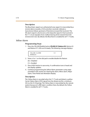 Page 2173-70 T-1 Al arm  Prog ra mming
Des crip ti on
The  Bl ue A l arm  si gnal  i s an  unfr ame d al l  ones  si gnal . I t  is  tr ans mi tt ed  by a  
remote  device  (usually a CSU) and when received, indicates a 
tr ans mis si on fa il ure  up st re am o f t hat  de vi ce t owar d  the  l ocal  end . T he 
AI S  al ar m si gna l i s  al so kn own as  t he keep alive s ign al in th at it  p re ven ts  
the T-1 circuit  repeaters from  malfunctioning when transmit from the 
remote end  is lost. By default,...