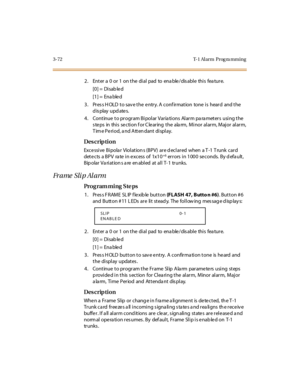 Page 2193-72 T-1 Al arm  Prog ra mming
2. Enter a 0 or 1 on the dial pad to enable/disable this feature.
[0] =  Disab le d
[1] =  Ena ble d
3. Press HOLD to save the entry. A confirmation  tone is  heard  and the 
display updates.
4. Continue to program Bipolar Variations  Alarm parameters  using the 
s te ps  in  thi s  se cti on f or C le ar ing  t he  ala rm,  Mi nor  al ar m, Maj or  al ar m, 
Time Period, and Attendant display.
Des crip ti on
Exce ssi ve  Bi pola r  Viol at ion s (BPV)  ar e d ecl ar ed...