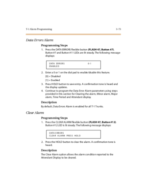 Page 220T-1 A la rm Programming 3 -73
Data Errors Alarm
Pro g ram mi ng  S te ps
1 . Pr es s t he  DATA  ER R O RS  fl ex ibl e  but ton (FLASH  47, Button  #7). 
Button # 7 and  Button # 11  LEDs  are  lit stea dy.  The fo llowing  mes sag e 
di spl ays:
2. Enter a 0 or 1 on the dial pad to enable/disable this feature.
[0] =  Disab le d
[1] =  Ena ble d
3. Press HOLD button to save entry.  A  confirmation tone  is heard and 
t he  di spl ay  updat es .
4. Continue to program the Data  Error Alarm parameters...