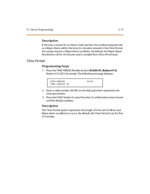 Page 222T-1 A la rm Programming 3 -75
Des crip ti on
If the error counter fo r an Alarm Code reaches the number programmed 
as  a Major Alarm  within the  time  (in minutes)  entered in the Time Period, 
the  s yst em  re po r ts  a  M aj o r A l ar m c o ndi t io n.  B y d efa ult , t he  M aj o r  Al ar m 
threshold is set for 30 minutes  and  is variable  from 00 to 99 minutes.
Tim e P er iod
Pro g ram mi ng  S te ps
1. Press the TIME  PERIOD  flexible button ( FLASH 47, Butto n #1 5). 
B utt on # 1 5 L ED...