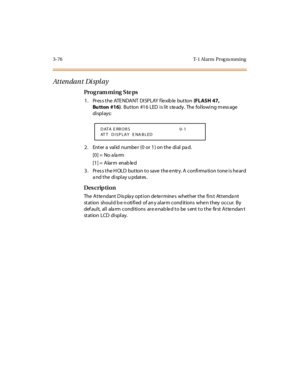 Page 2233-76 T-1 Al arm  Prog ra mming
Attendant Display
Pro g ram mi ng  S te ps
1 . Pr es s t he  ATE NDA NT  DI SPLAY f le xib le  but ton  (FLASH 47, 
Bu tton #16). Button  #16  LED is lit steady.  The  following message 
di spl ays:
2 . Ent er  a  val id  numbe r  (0  or  1 ) on t he  di al  pa d.
[0] =  No a la rm
[1] =  Alarm  enab le d
3. Press the HOLD button to save the entry. A confirmation tone is heard 
a nd t he  di spl ay u pdat es .
Des crip ti on
The Attendant Display option determines  whether...