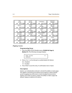 Page 2274- 4 Page  A I ntr o ducti o n
Paging Acces s
Pro g ram mi ng  S te ps
1 . Pr es s t h e  PAG E  A CCE SS  f l ex i b le  b u tt o n  ( FLASH 50, P ag e A, 
Bu tton #1).  The  fo ll owing  mes sag e d is pla ys:
2. Enter a 0 or 1 on the dial pad to enable/disable this feature.
[0] =  Disab le d
[1] =  Ena ble d
3. Press HOLD to save the entry. A confirmation  tone is  heard.
Des crip ti on
Stations can  individually be allowed or denied the  ability to make  pages. 
Thi s  appl ie s  to  al l i nt er nal...