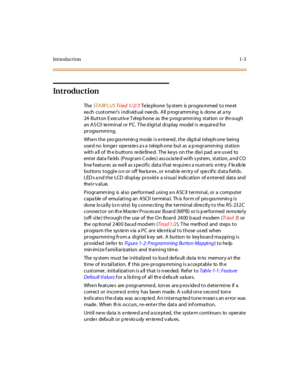 Page 24Introduction1-3
Introduction
The  STA RPLUS Tr ia d  1/ 2/ 3 Te le phone  Sy stem is pr ogra mmed  to me et 
ea ch  cust ome r’s  i ndi vid ual  nee ds.  A ll  p rogr amm ing  is  done  at  a ny 
24 -But t on E xec ut iv e T el ep hone as the  p rogr amm ing st at ion or thr ough 
an ASCII  terminal or PC. The digital  display  model is  required for 
pr ogra mmi ng.
When the  pro gramming mode is entered, the  digital telephone  being 
used no  longer operates as a telephone  but  as  a programming...