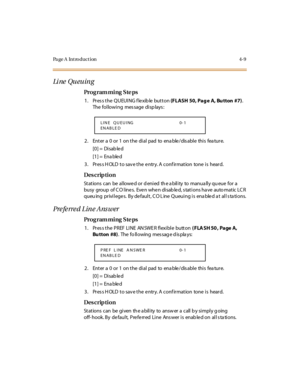 Page 232Page A  Introduction 4-9
Li ne  Qu eu in g
Pro g ram mi ng  S te ps
1. Press the QUEUING flexible button (FLASH 50, Pag e  A, Bu tton  #7). 
The following  message displays:
2. Enter a 0 or 1 on the dial pad to enable/disable this feature.
[0] =  Disab le d
[1] =  Ena ble d
3. Press HOLD to save the entry. A confirmation  tone is  heard.
Des crip ti on
Stations  can  be  allowe d or d enied  th e a bility  to  manua lly qu eue  for a 
busy  group  of C O l ine s.  Eve n whe n di sab le d, s tat i ons ha...