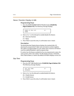 Page 2374-14 Page  A I ntro ductio n
Na m e /  Nu m b er  D isp la y A t  I dle
Pro g ram mi ng  S te ps
1 . Pr es s t he  NA M E/ NUM BE R  DI SP LAY  fl exi bl e  but ton (FLASH 50, 
Page A, But to n # 15). The following message displays:
2. Enter a 0 or 1 on the dial pad to enable/disable this feature.
[0] =  Exte nsi on Numb er
[1] =  Name
3. Press HOLD to save the entry. A confirmation  tone is  heard.
Des crip ti on
The  Na me/ Num ber  D isp la y fe at ure  di sp lay s t he  st anda rd  id le  LC D 
showi...