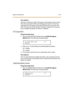 Page 238Page A  Introduction 4-15
Des crip ti on
The Zap Tone feature enables ACD agents in the headset mode, to have 
AC D c a ll s co n nec t ed to  th em a u to mat ic al l y. T he fea tu r e  re mo ve s the  
requirement for  the agent to press  the ON/OFF button to answer  ACD 
c al ls.  A CD  c al ls  ar e  co nnec t ed  when  t he a gen t i s  logg ed  int o a ny gr oup 
and is  ava il abl e . By def ault , thi s fea tur e is  di sab le d.
CO  Loo p Po ol
Pro g ram mi ng  S te ps
1. Press the CO LOOP POOL...